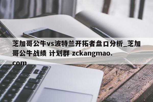 芝加哥公牛vs波特蘭開拓者盤口分析_芝加哥公牛戰(zhàn)績 計劃群 zckangmao.com 
